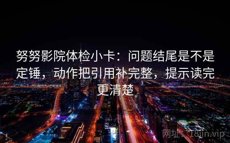努努影院体检小卡：问题结尾是不是定锤，动作把引用补完整，提示读完更清楚