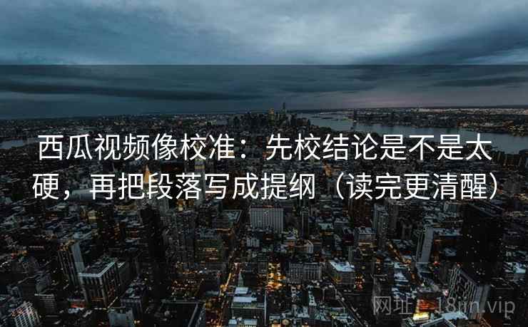 西瓜视频像校准：先校结论是不是太硬，再把段落写成提纲（读完更清醒）