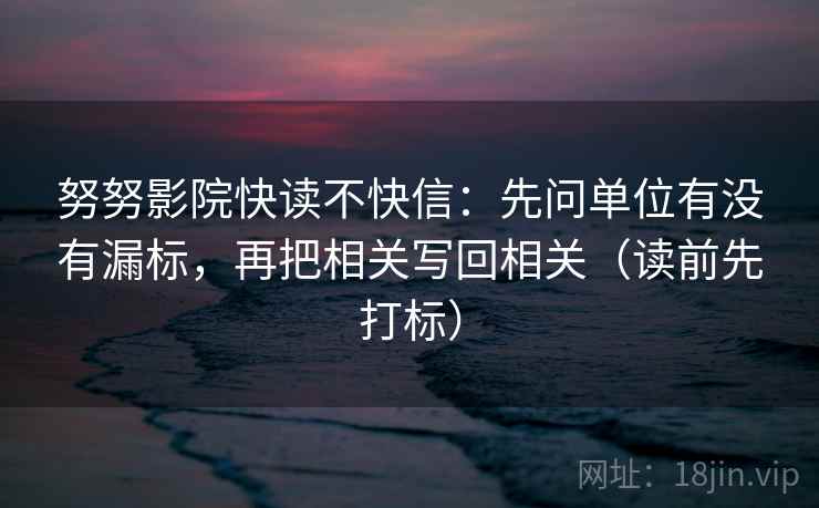 努努影院快读不快信：先问单位有没有漏标，再把相关写回相关（读前先打标）