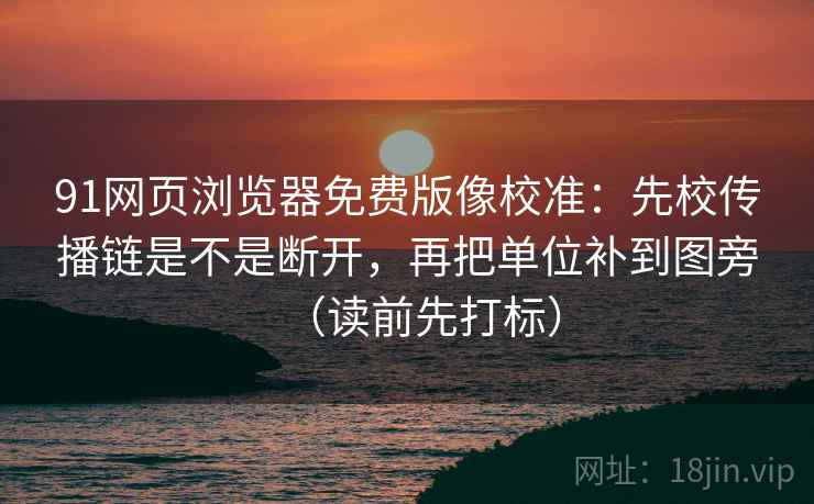 91网页浏览器免费版像校准：先校传播链是不是断开，再把单位补到图旁（读前先打标）