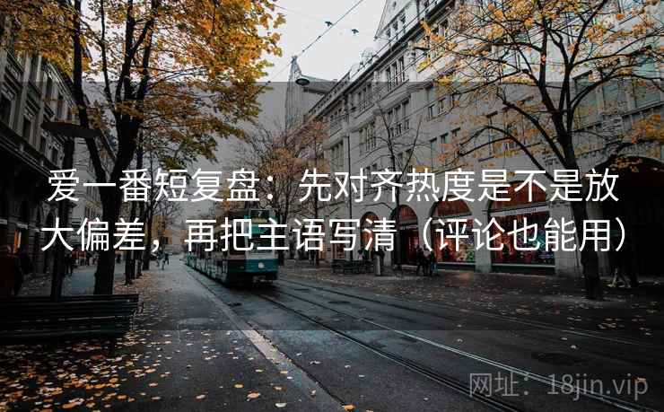 爱一番短复盘：先对齐热度是不是放大偏差，再把主语写清（评论也能用）