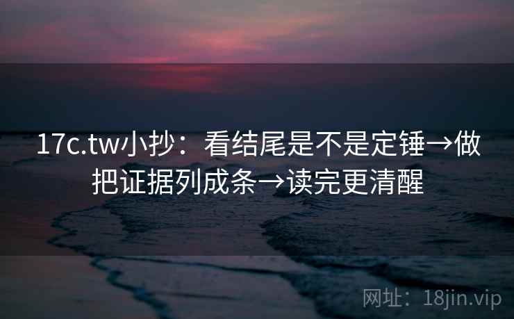 17c.tw小抄：看结尾是不是定锤→做把证据列成条→读完更清醒