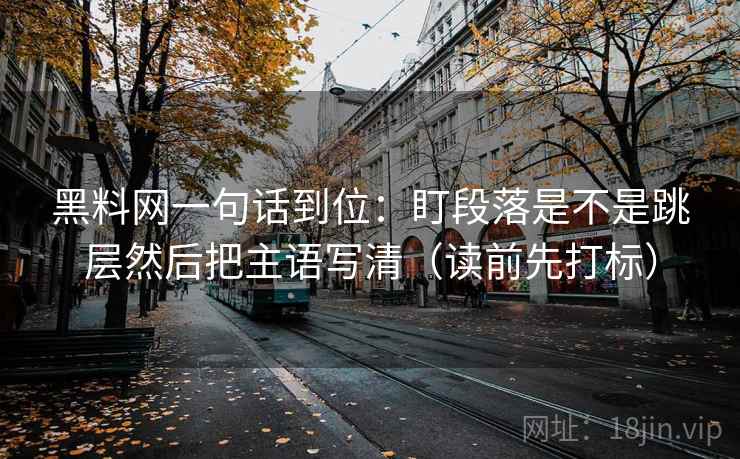 黑料网一句话到位：盯段落是不是跳层然后把主语写清（读前先打标）