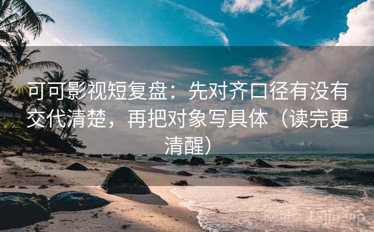 可可影视短复盘：先对齐口径有没有交代清楚，再把对象写具体（读完更清醒）