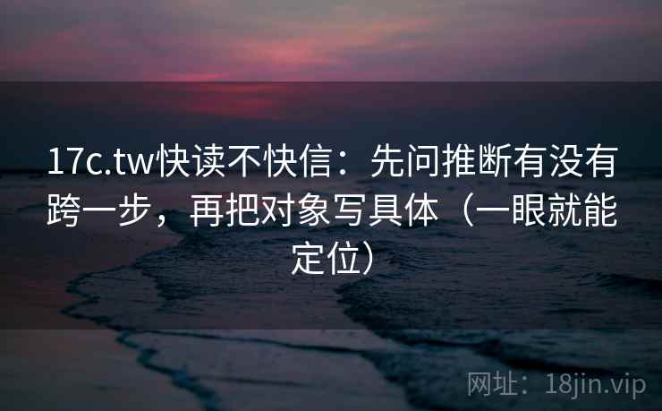 17c.tw快读不快信：先问推断有没有跨一步，再把对象写具体（一眼就能定位）