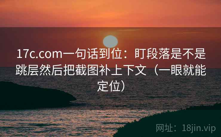 17c.com一句话到位：盯段落是不是跳层然后把截图补上下文（一眼就能定位）