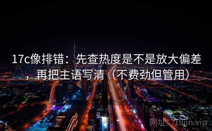 17c像排错：先查热度是不是放大偏差，再把主语写清（不费劲但管用）