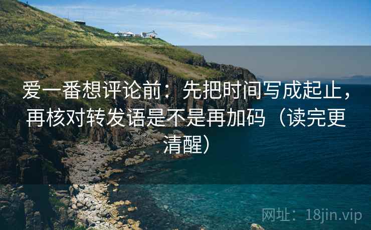 爱一番想评论前：先把时间写成起止，再核对转发语是不是再加码（读完更清醒）