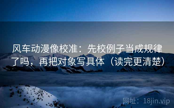 风车动漫像校准：先校例子当成规律了吗，再把对象写具体（读完更清楚）