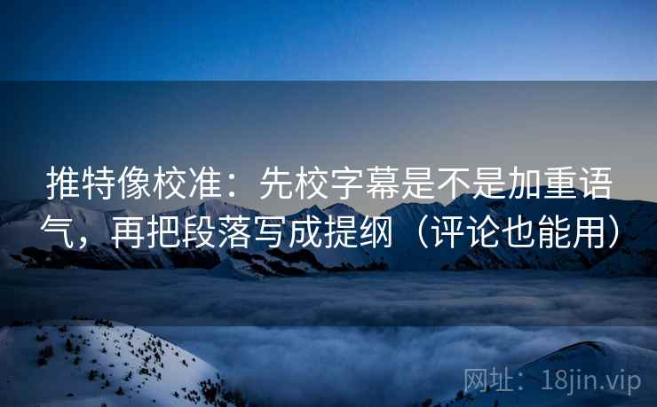 推特像校准：先校字幕是不是加重语气，再把段落写成提纲（评论也能用）