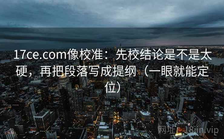 17ce.com像校准：先校结论是不是太硬，再把段落写成提纲（一眼就能定位）