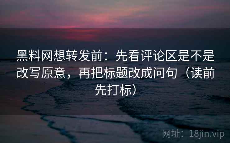 黑料网想转发前：先看评论区是不是改写原意，再把标题改成问句（读前先打标）