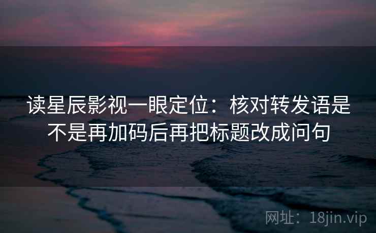 读星辰影视一眼定位：核对转发语是不是再加码后再把标题改成问句