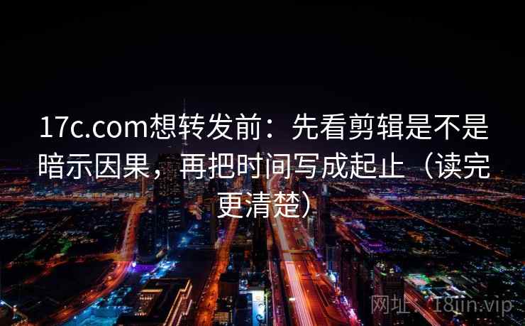 17c.com想转发前：先看剪辑是不是暗示因果，再把时间写成起止（读完更清楚）