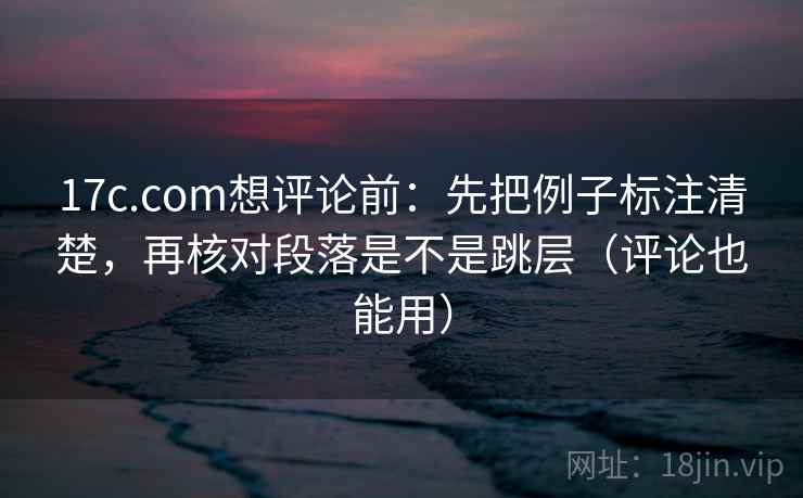 17c.com想评论前：先把例子标注清楚，再核对段落是不是跳层（评论也能用）