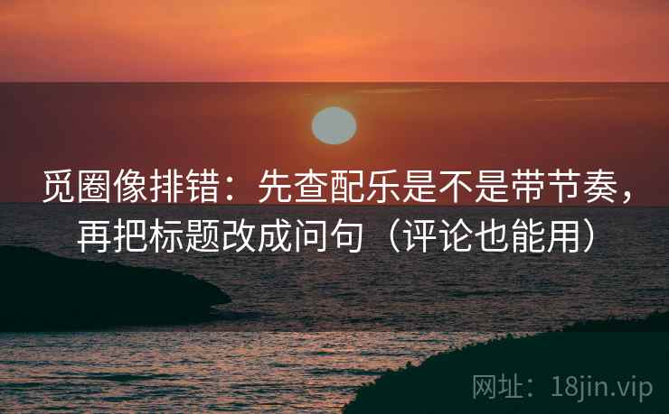 觅圈像排错：先查配乐是不是带节奏，再把标题改成问句（评论也能用）