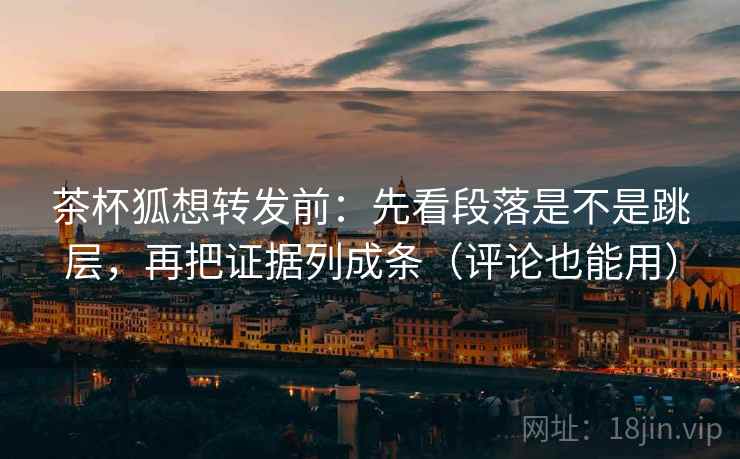 茶杯狐想转发前：先看段落是不是跳层，再把证据列成条（评论也能用）