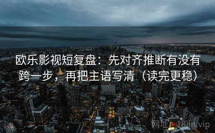欧乐影视短复盘：先对齐推断有没有跨一步，再把主语写清（读完更稳）