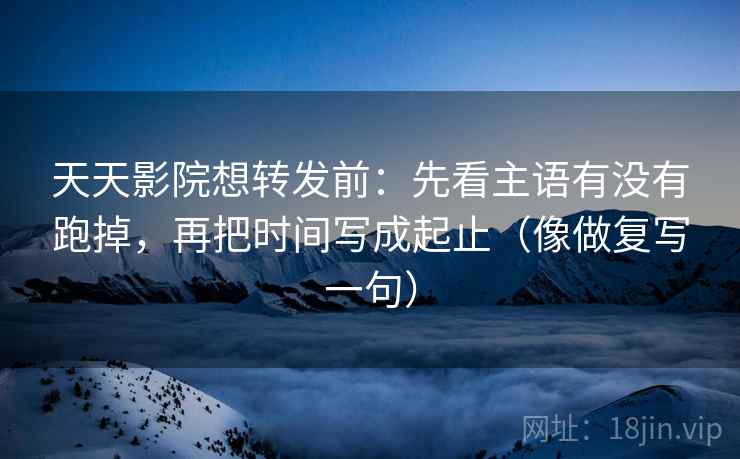天天影院想转发前：先看主语有没有跑掉，再把时间写成起止（像做复写一句）