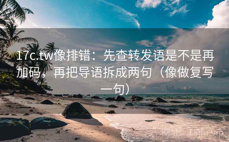 17c.tw像排错：先查转发语是不是再加码，再把导语拆成两句（像做复写一句）