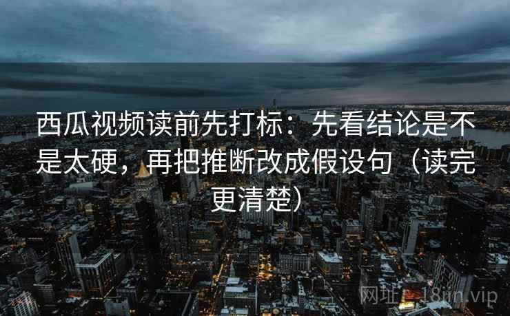 西瓜视频读前先打标：先看结论是不是太硬，再把推断改成假设句（读完更清楚）