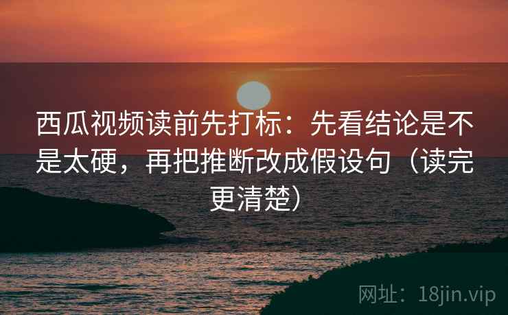 西瓜视频读前先打标：先看结论是不是太硬，再把推断改成假设句（读完更清楚）