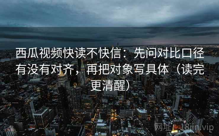 西瓜视频快读不快信：先问对比口径有没有对齐，再把对象写具体（读完更清醒）